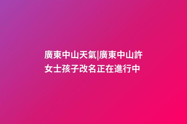 廣東中山天氣|廣東中山許女士孩子改名正在進行中-第1張-公司起名-玄機派